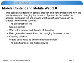 Mobile Content and Mobile Web 2.0 This session will focus on content creation and consumption and how the mobile device is changing the balance of power. At the end of the session, delegates will understand what stakeholder value can be created. Key themes covered: The six screens of life Content is King Who is the creator and the role of the editor User generated content and the changing business model Creating balance Where does value lie and the new value chain The Significance of the mobile device 