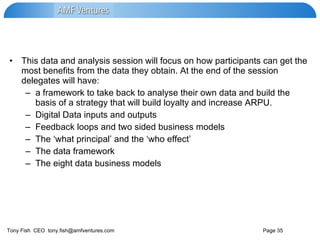 This data and analysis session will focus on how participants can get the most benefits from the data they obtain. At the end of the session delegates will have: a framework to take back to analyse their own data and build the basis of a strategy that will build loyalty and increase ARPU. Digital Data inputs and outputs Feedback loops and two sided business models The ‘what principal’ and the ‘who effect’ The data framework The eight data business models 