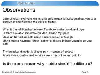Observations  Let’s be clear, everyone wants to be able to gain knowledge about you as a consumer and then milk the trade or barter. What is the relationship between Facebook and a broadband pipe Is there a relationship between Mac OS and MySpace Does an ISP collect data about a users search or Google Using mobile payment, flirting, dating, click ads, latitude you give up your data The broadband model is simple, pay …computer/ access  Applications, content and services are a mix of free and paid for Is there any reason why mobile should be different? 