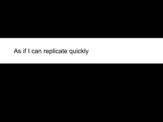 As if I can replicate quickly 