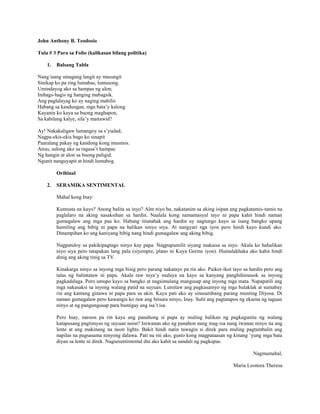 John Anthony B. Teodosio
Tula # 3 Para sa Folio (kalikasan bilang politika)
1.

Balsang Tabla

Nang isang umagang langit ay masungit
Sinikap ko pa ring lumabas, lumusong.
Umindayog ako sa hampas ng alon;
Inihags-hagis ng hanging mabagsik.
Ang paglalayag ko ay naging mabilis
Habang sa kandungan, mga bata’y kalong
Kayanin ko kaya sa buong maghapon,
Sa kabilang kalye, sila’y maitawid?
Ay! Nakakaligaw lumangoy sa s’yudad;
Nagpa-ekis-ekis bago ko sinapit
Paaralang pakay ng kandong kong musmos.
Atras, sulong ako sa ragasa’t hampas
Ng hangin at alon sa buong paligid.
Ngunit nanguyapit at hindi lumubog.
Orihinal
2.

SERAMIKA SENTIMENTAL
Mahal kong Inay:
Kumusta na kayo? Anong balita sa inyo? Alm niyo ba, nakatanim sa aking isipan ang pagkatamis-tamis na
paglalaro na aking nasaksihan sa hardin. Naalala kong namamasyal tayo ni papa kahit hindi naman
gumagalaw ang mga paa ko. Habang tinatahak ang hardin ay nagtungo kayo sa isang bangko upang
humiling ang bibig ni papa na halikan ninyo siya. At nangyari nga iyon pero hindi kayo kundi ako.
Dinampihan ko ang kaniyang bibig nang hindi gumagalaw ang aking bibig.
Nagpatuloy sa pakikipagtago ninyo kay papa. Nagpupumilit siyang makaisa sa inyo. Akala ko hahalikan
niyo siya pero tatapakan lang pala (siyempre, plano ni Kuya Germs iyon). Humalakhaka ako kahit hindi
dinig ang aking tinig sa TV.
Kinakarga ninyo sa inyong mga bisig pero parang nakatayo pa rin ako. Paikot-ikot tayo sa hardin pero ang
talas ng balintataw ni papa. Akala raw niya’y malaya na kayo sa kanyang panghihimasok sa inyong
pagkadalaga. Pero umupo kayo sa bangko at nagsimulang mangusap ang inyong mga mata. Napapatili ang
mga nakasaksi sa inyong walang patid na suyuan. Lumitaw ang pagkasamyo ng mga bulaklak at sumabay
rin ang kantang ginawa ni papa para sa akin. Kaya pati ako ay sinasambang parang munting Diyosa. Di
naman gumagalaw pero kawangis ko raw ang hitsura ninyo, Inay. Sulit ang pagtatapos ng eksena ng taguan
ninyo at ng pangungusap para bumigay ang isa’t isa.
Pero Inay, naroon pa rin kaya ang panahong si papa ay muling balikan ng pagkagunita ng walang
katapusang pagtimyas ng suyuan noon? Iniwanan ako ng panahon nang mag-isa nang iwanan ninyo na ang
lente at ang makinang na neon lights. Bakit hindi natin tawagin si direk para muling pagtambalin ang
napilas na pagsasama ninyong dalawa. Pati na rni ako, gusto kong magpataasan ng kinang ‘yung mga bata
diyan sa lente ni direk. Nagsesentimental din ako kahit sa sandali ng pagkupas.
Nagmamahal,
Maria Leonora Theresa

 