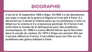 BIOGRAPHIE
Il est né le 10 septembre 1948 à Alger. En1960 il a dû abandonner
son pays à cause de la guerre d´Algérie et il est allé à Paris. Il a
découvert qu´il aimait le cinéma parce qu´un professeur a créé un
débat sur le cinéma et il y a beaucoup participé. En France il est
entré dans le monde de la délinquance pour des problèmes
économiques. En 1966 il a connu Michel Simon qui le fait entrer
dans le monde du cinéma. En 1975 il dirige son premier film qui
n’est pas diffusé en France. Il est célèbre pour son film sur les
problèmes des gitans habitant à Paris.
 