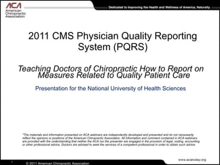 2011 CMS Physician Quality Reporting System (PQRS) ,[object Object],[object Object],*The materials and information presented on ACA webinars are independently developed and presented and do not necessarily reflect the opinions or positions of the American Chiropractic Association. All information and comment contained in ACA webinars are provided with the understanding that neither the ACA nor the presenter are engaged in the provision of legal, coding, accounting or other professional advice. Doctors are advised to seek the services of a competent professional in order to obtain such advice. 