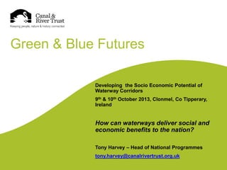 Green & Blue Futures
Developing the Socio Economic Potential of
Waterway Corridors
9th & 10th October 2013, Clonmel, Co Tipperary,
Ireland

How can waterways deliver social and
economic benefits to the nation?
Tony Harvey – Head of National Programmes
tony.harvey@canalrivertrust.org.uk

 