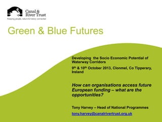 Green & Blue Futures
Developing the Socio Economic Potential of
Waterway Corridors
9th & 10th October 2013, Clonmel, Co Tipperary,
Ireland

How can organisations access future
European funding – what are the
opportunities?
Tony Harvey – Head of National Programmes
tony.harvey@canalrivertrust.org.uk

 