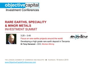 Investment Conferences


RARE EARTHS, SPECIALITY
& MINOR METALS
INVESTMENT SUMMIT
                 3.20 – 3.45
                 Focus on rare earths projects around the world
                 Developing a high grade rare earth deposit in Tanzania
                 Dr Tony Harwood – CEO, Montero Mining




THE LONDON CHAMBER OF COMMERCE AND INDUSTRY ● THURSDAY,   18 MARCH 2010
www.ObjectiveCapitalConferences.com
 