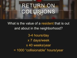 What is the value of a resident that is out
and about in the neighborhood?
3-4 hours/day
x 7 days/week
x 40 weeks/year
= 1000 “collisionable” hours/year
RETURN ON
COLLISIONSROC
 