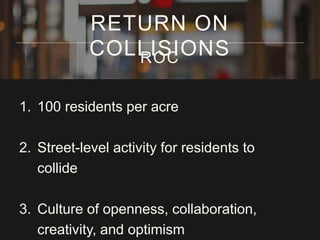 1. 100 residents per acre
2. Street-level activity for residents to
collide
3. Culture of openness, collaboration,
creativity, and optimism
RETURN ON
COLLISIONSROC
 