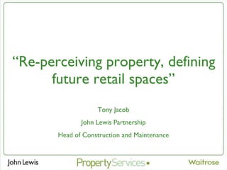 ‘‘ Re-perceiving property, defining future retail spaces’’ Tony Jacob John Lewis Partnership Head of Construction and Maintenance 