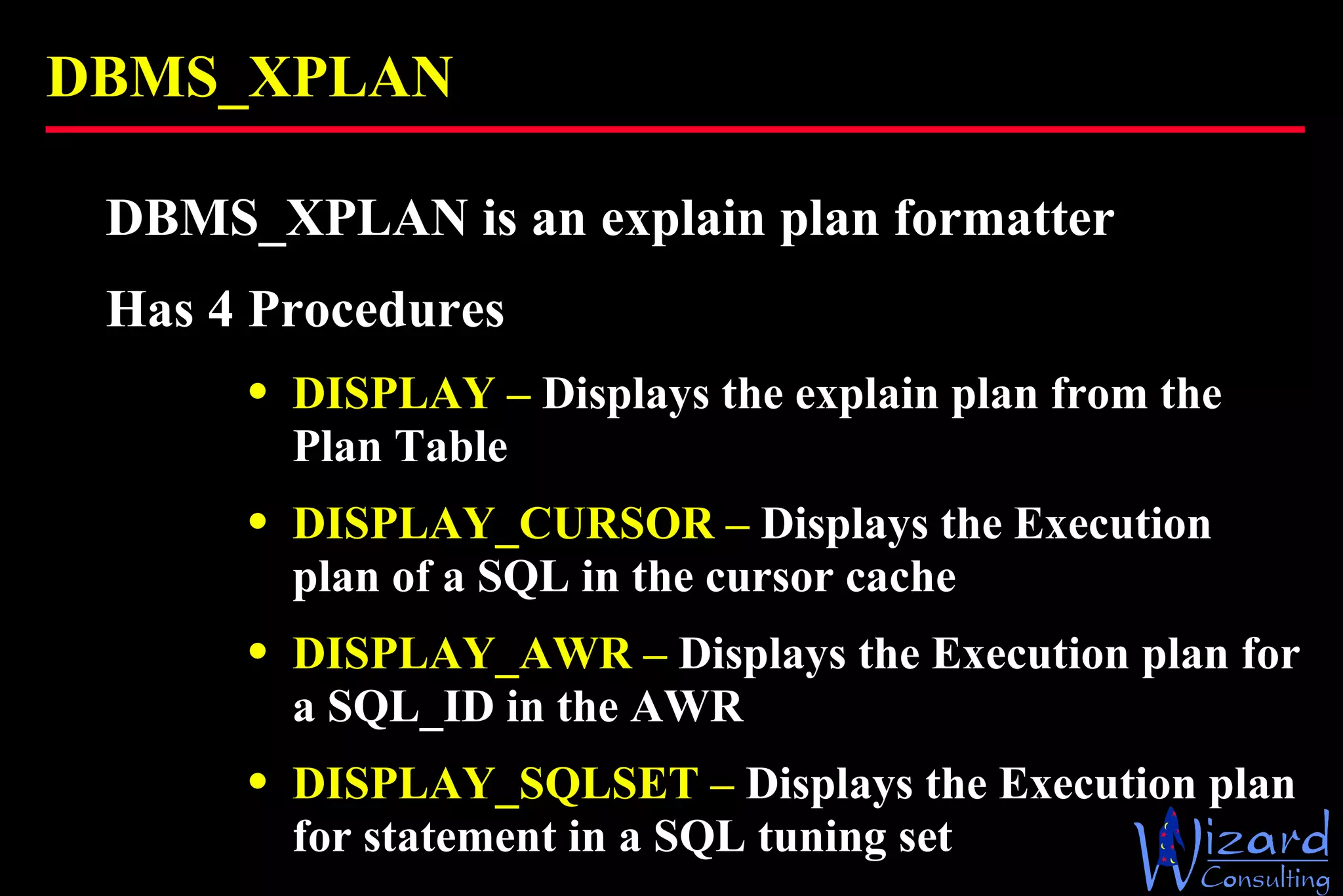 DBMS_XPLAN DBMS_XPLAN is an explain plan formatter Has 4 Procedures DISPLAY –  Displays the explain plan from the Plan Table DISPLAY_CURSOR –  Displays the Execution plan of a SQL in the cursor cache DISPLAY_AWR –  Displays the Execution plan for a SQL_ID in the AWR DISPLAY_SQLSET –  Displays the Execution plan for statement in a SQL tuning set 