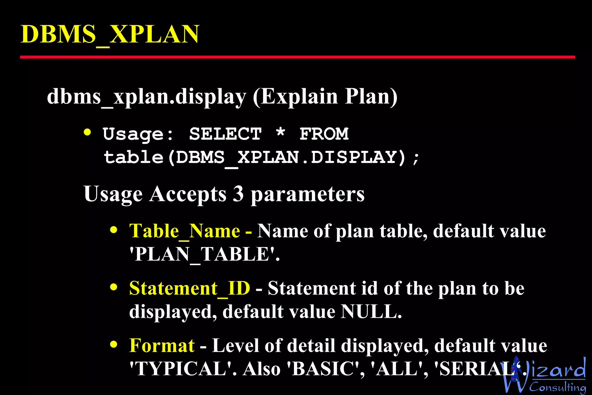 DBMS_XPLAN dbms_xplan.display (Explain Plan) Usage: SELECT * FROM table(DBMS_XPLAN.DISPLAY); Usage  Accepts 3 parameters Table_Name -  Name of plan table, default value 'PLAN_TABLE'. Statement_ID  - Statement id of the plan to be displayed, default value NULL. Format  - Level of detail displayed, default value 'TYPICAL'. Also 'BASIC', 'ALL', 'SERIAL‘. 