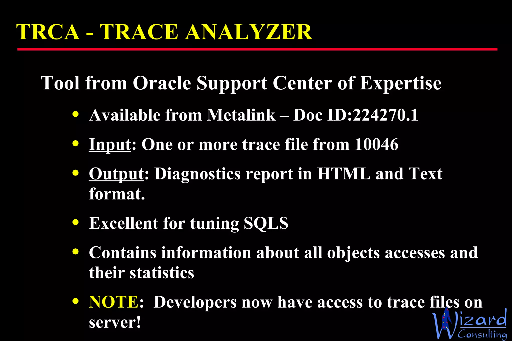TRCA -  TRACE ANALYZER Tool from Oracle Support Center of Expertise Available from Metalink – Doc ID: 224270.1 Input : One or more trace file from 10046 Output : Diagnostics report in HTML and Text format.  Excellent for tuning SQLS Contains information about all objects accesses and their statistics NOTE :  Developers now have access to trace files on server! 