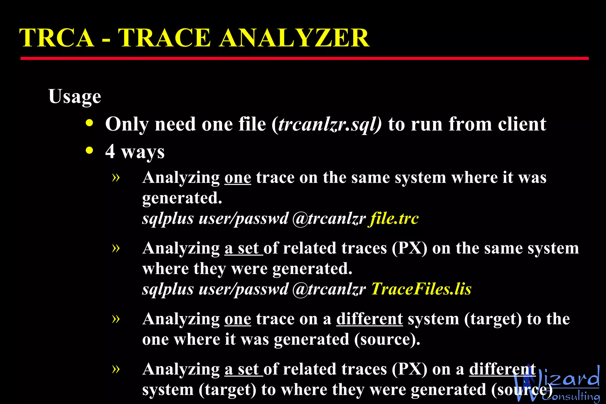 TRCA -  TRACE ANALYZER Usage Only need one file ( trcanlzr.sql)  to run from client 4 ways Analyzing  one  trace on the same system where it was generated. sqlplus user/passwd @trcanlzr  file.trc  Analyzing  a set  of related traces (PX) on the same system where they were generated.  sqlplus user/passwd @trcanlzr  TraceFiles.lis Analyzing  one  trace on a  different  system (target) to the one where it was generated (source). Analyzing  a set  of related traces (PX) on a  different  system (target) to where they were generated (source) 