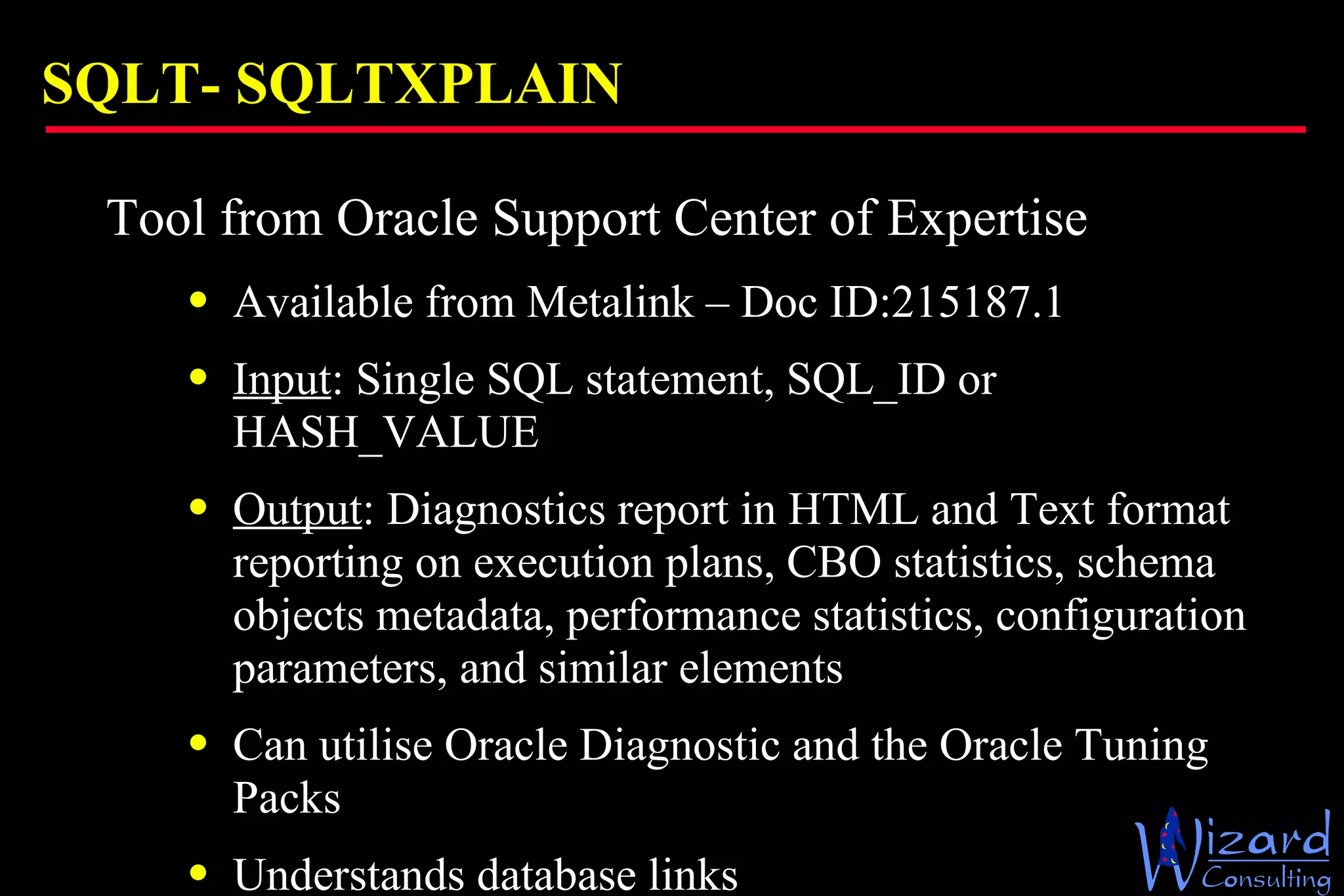 SQLT-  SQLTXPLAIN Tool from Oracle Support Center of Expertise Available from Metalink – Doc ID: 215187.1  Input : Single SQL statement, SQL_ID or  HASH_VALUE Output : Diagnostics report in HTML and Text format reporting on execution plans, CBO statistics, schema objects metadata, performance statistics, configuration parameters, and similar elements Can utilise Oracle Diagnostic and the Oracle Tuning Packs Understands database links 