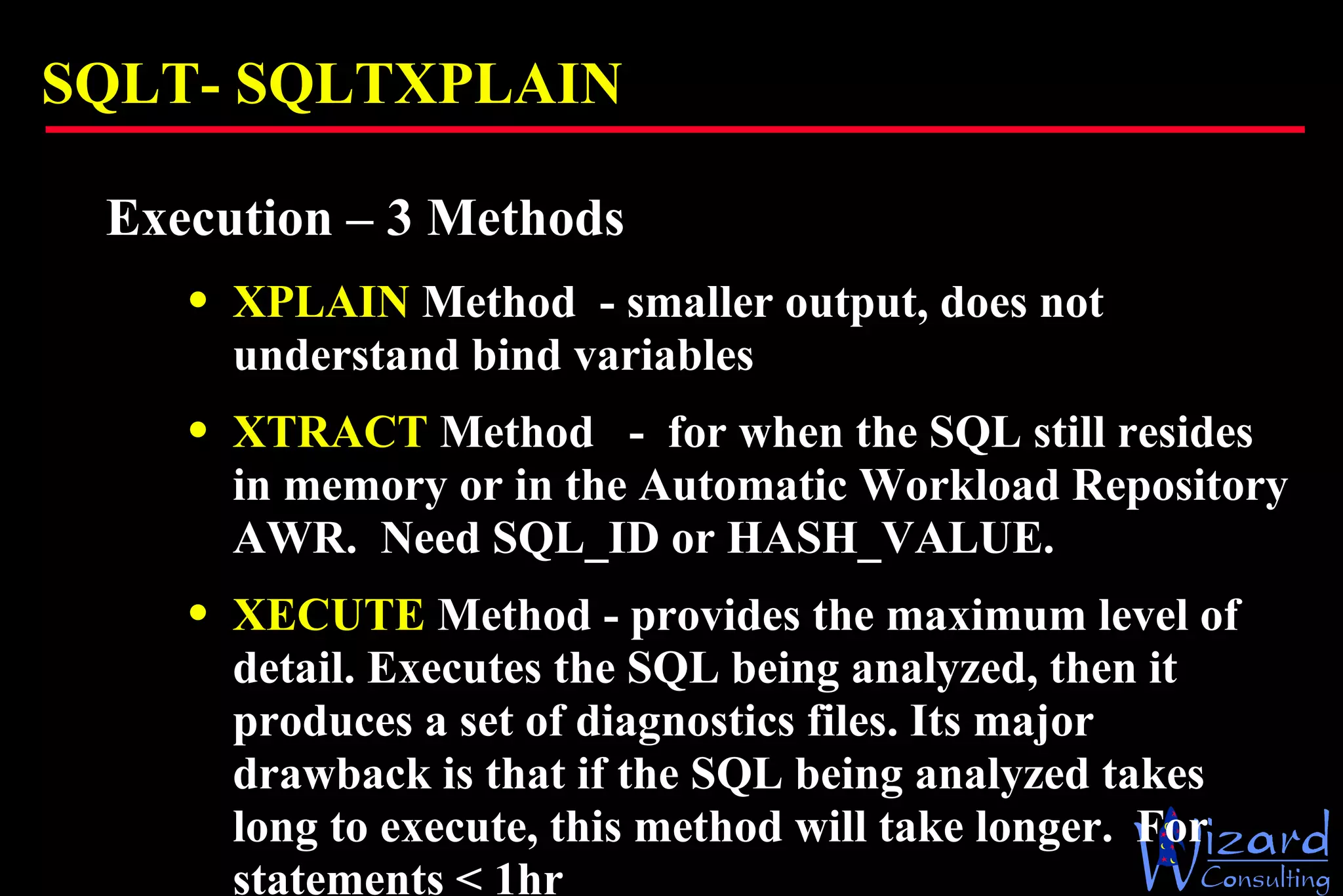 SQLT-  SQLTXPLAIN Execution – 3 Methods XPLAIN  Method  - smaller output, does not understand bind variables XTRACT  Method  -  for when the SQL still resides in memory or in the Automatic Workload Repository AWR.  Need SQL_ID or HASH_VALUE. XECUTE  Method - provides the maximum level of detail. Executes the SQL being analyzed, then it produces a set of diagnostics files. Its major drawback is that if the SQL being analyzed takes long to execute, this method will take longer.  For statements < 1hr 