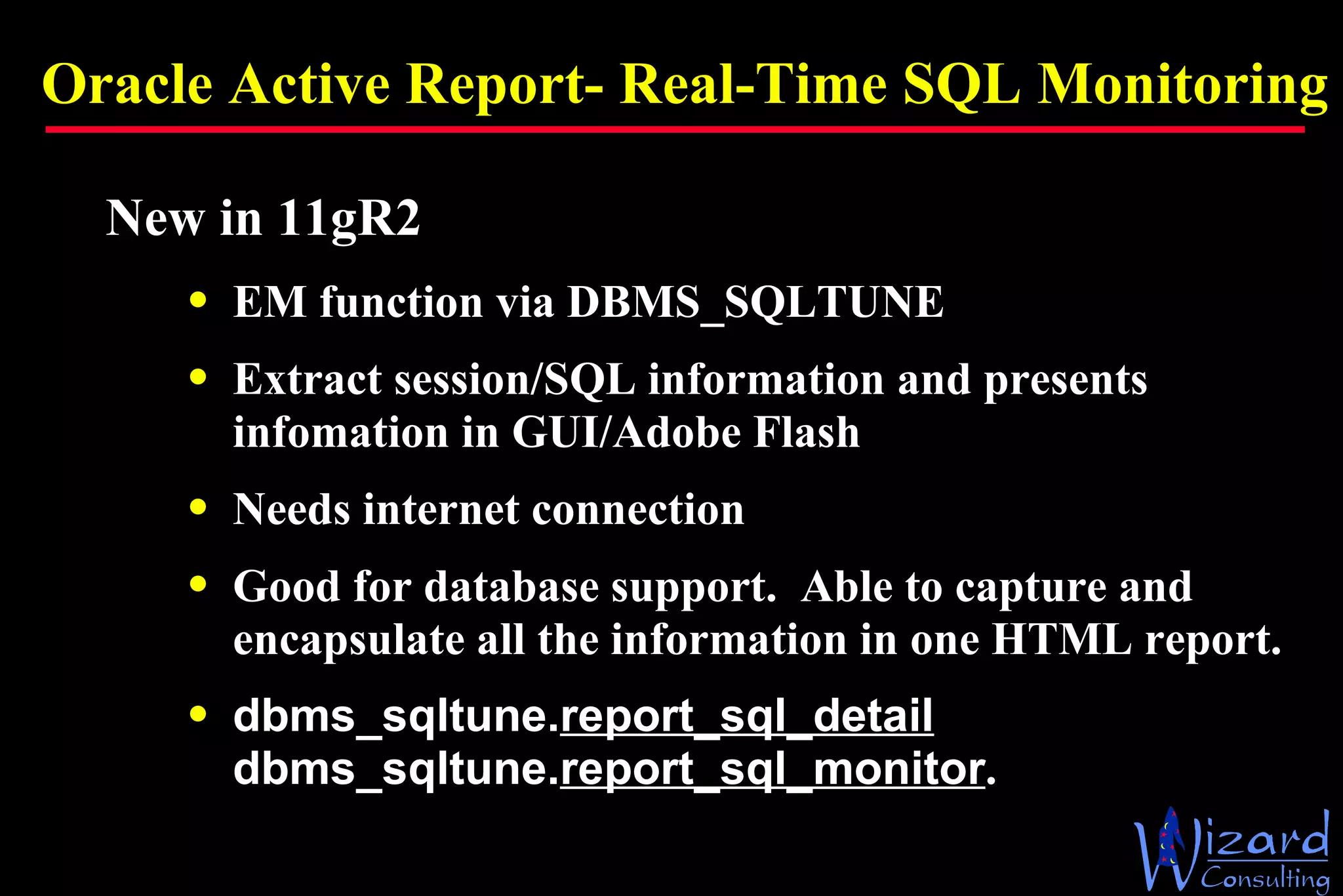 Oracle Active Report- Real-Time SQL Monitoring New in 11gR2 EM function via DBMS_SQLTUNE Extract session/SQL information and presents infomation in GUI/Adobe Flash Needs internet connection Good for database support.  Able to capture and encapsulate all the information in one HTML report. dbms_sqltune. report_sql_detail dbms_sqltune. report_sql_monitor . 