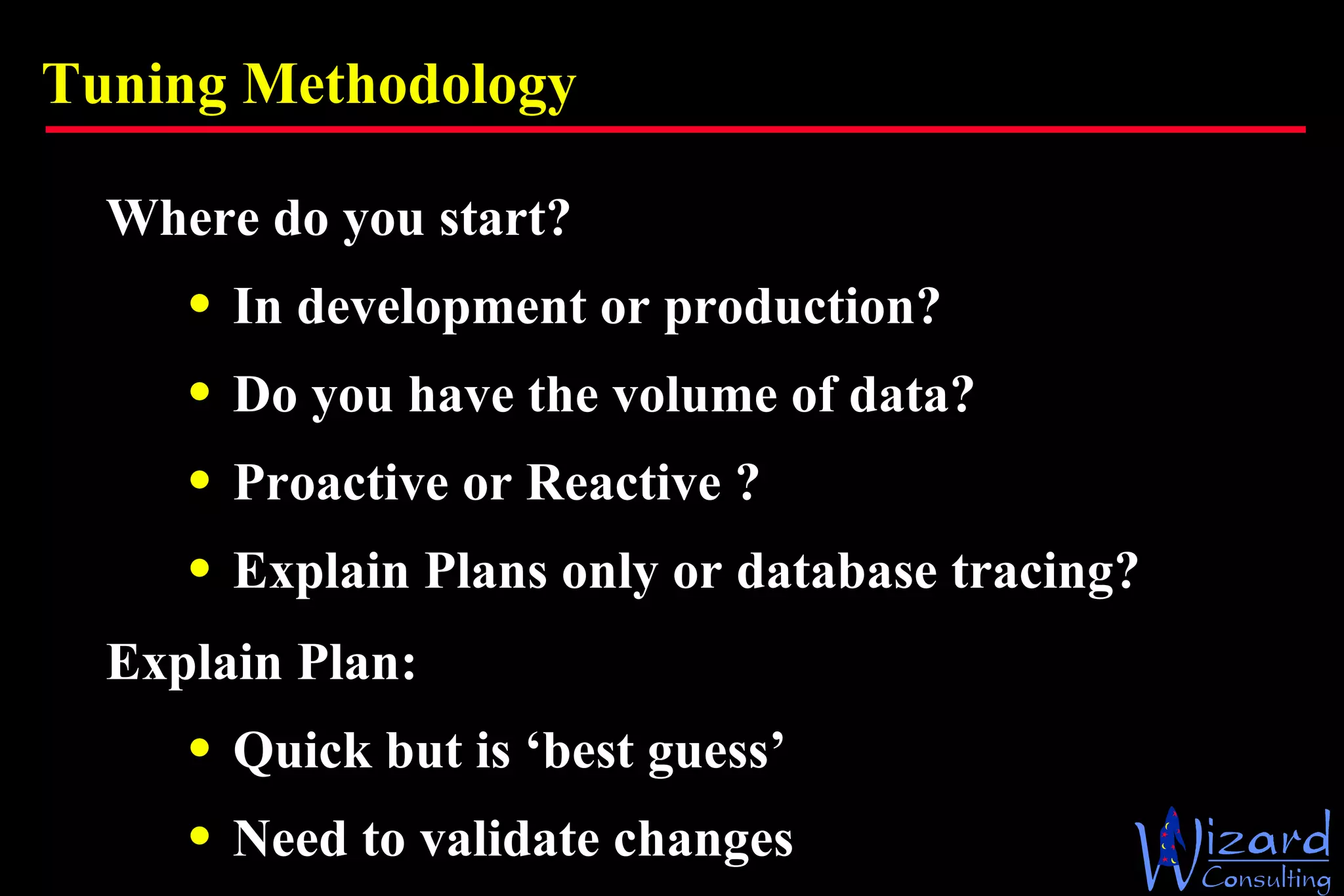 Tuning Methodology Where do you start? In development or production? Do you have the volume of data? Proactive or Reactive ? Explain Plans only or database tracing? Explain Plan: Quick but is ‘best guess’ Need to validate changes 