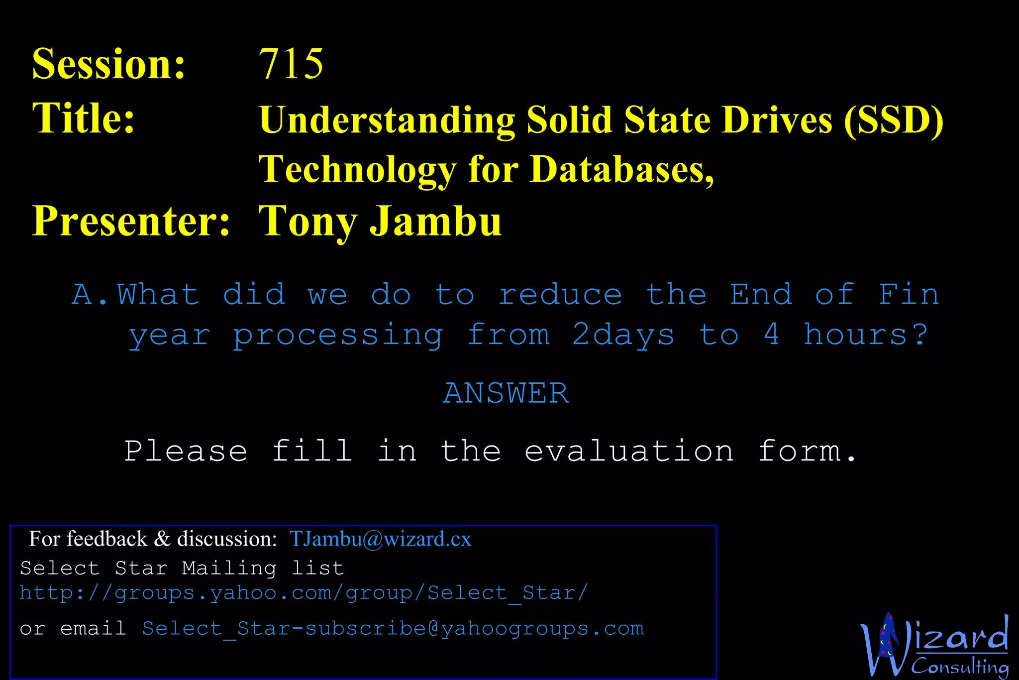 Session:  715  Title: Understanding Solid State Drives (SSD)  Technology for Databases, Presenter: Tony Jambu For feedback & discussion:  [email_address] Please fill in the evaluation form. What did we do to reduce the End of Fin year processing from 2days to 4 hours? ANSWER Select Star Mailing list http://groups.yahoo.com/group/Select_Star/   or email  [email_address]   