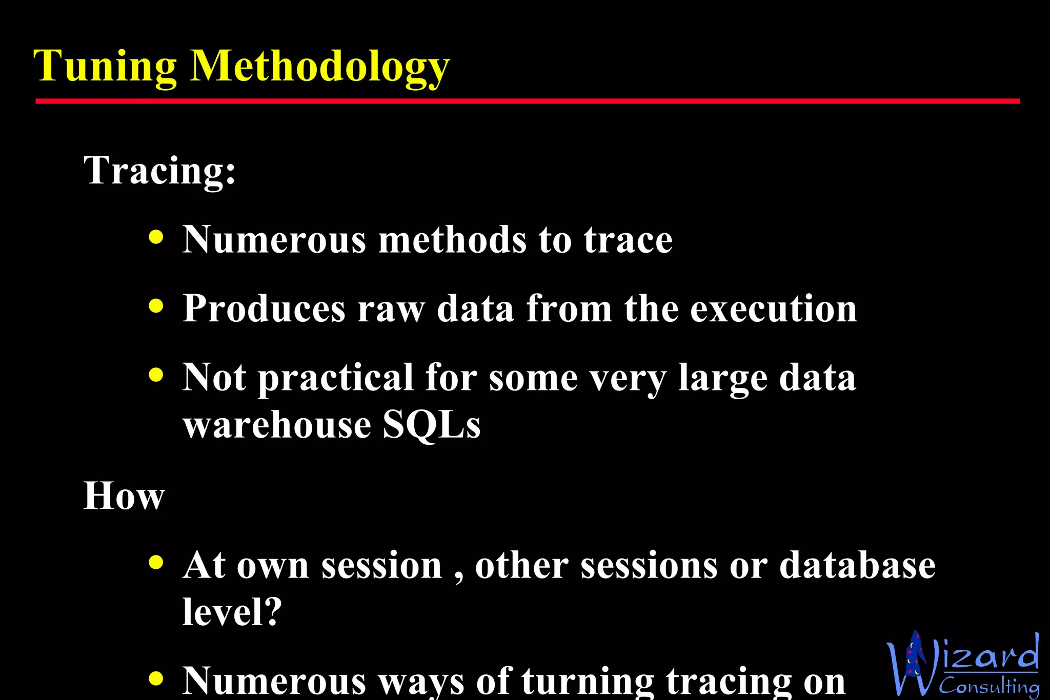 Tuning Methodology Tracing: Numerous methods to trace Produces raw data from the execution Not practical for some very large data warehouse SQLs How At own session , other sessions or database level? Numerous ways of turning tracing on 