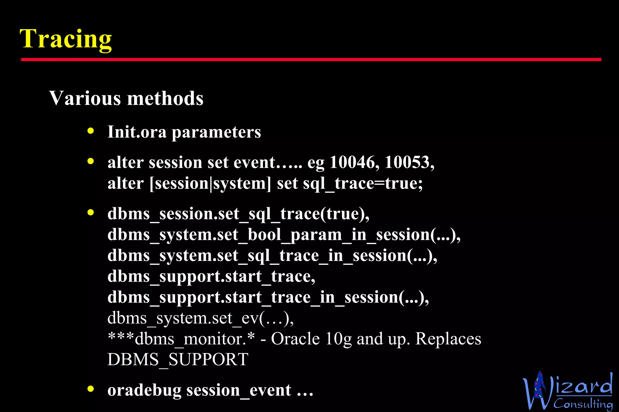 Tracing Various methods Init.ora parameters alter session set event….. eg 10046, 10053, alter [session|system] set sql_trace=true; dbms_session.set_sql_trace(true), dbms_system.set_bool_param_in_session(...), dbms_system.set_sql_trace_in_session(...), dbms_support.start_trace, dbms_support.start_trace_in_session(...), dbms_system.set_ev(…), ***dbms_monitor.* - Oracle 10g and up. Replaces DBMS_SUPPORT oradebug session_event … 
