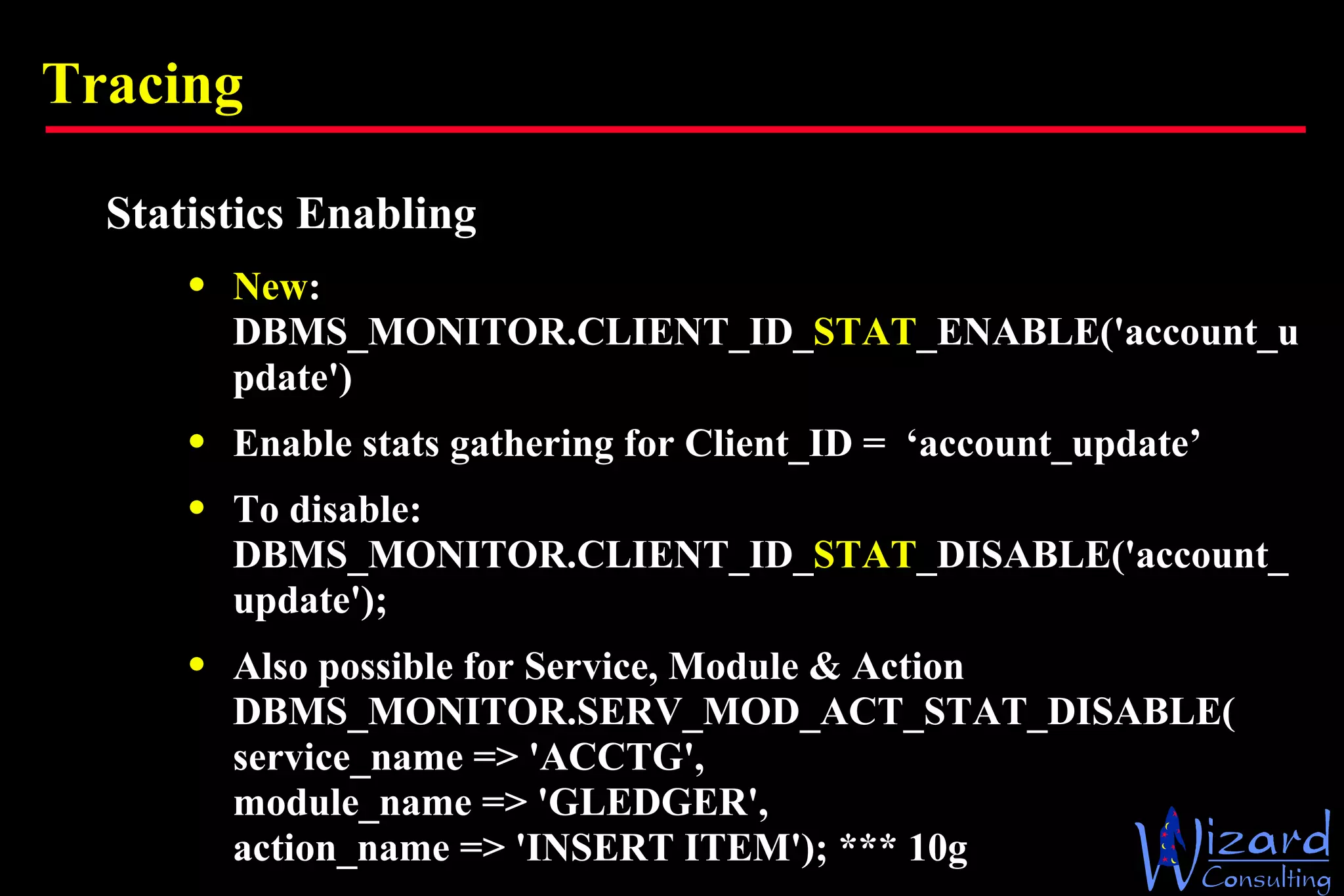 Tracing Statistics Enabling New : DBMS_MONITOR.CLIENT_ID_ STAT _ENABLE('account_update') Enable stats gathering for Client_ID =  ‘account_update’ To disable: DBMS_MONITOR.CLIENT_ID_ STAT _DISABLE('account_update'); Also possible for Service, Module & Action DBMS_MONITOR.SERV_MOD_ACT_STAT_DISABLE( service_name => 'ACCTG',  module_name => 'GLEDGER',  action_name => 'INSERT ITEM'); *** 10g 