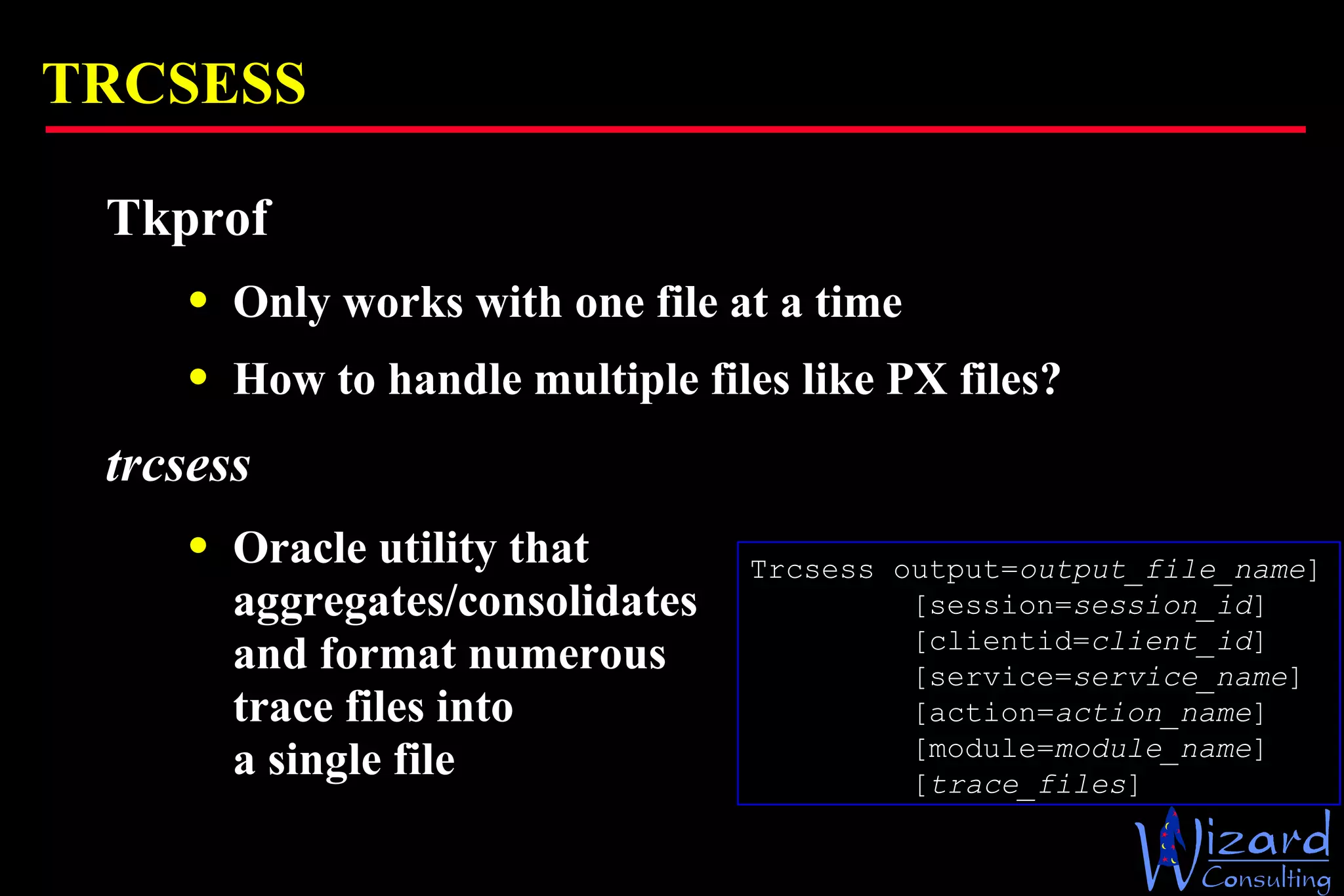 TRCSESS Tkprof Only works with one file at a time How to handle multiple files like PX files? trcsess Oracle utility that  aggregates/consolidates  and format numerous  trace files into  a single file Trcsess output= output_file_name ] [session= session_id ] [clientid= client_id ] [service= service_name ] [action= action_name ] [module= module_name ] [ trace_files ] 