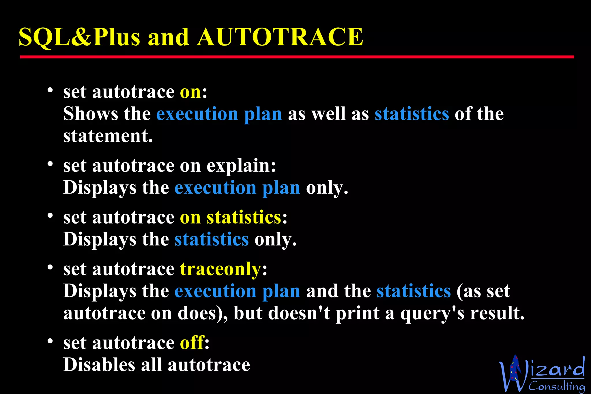 SQL&Plus and AUTOTRACE set autotrace  on : Shows the  execution plan  as well as  statistics  of the statement.  set autotrace on explain: Displays the  execution plan  only.  set autotrace  on statistics : Displays the  statistics  only.  set autotrace  traceonly : Displays the  execution plan  and the  statistics  (as set autotrace on does), but doesn't print a query's result.  set autotrace  off : Disables all autotrace 