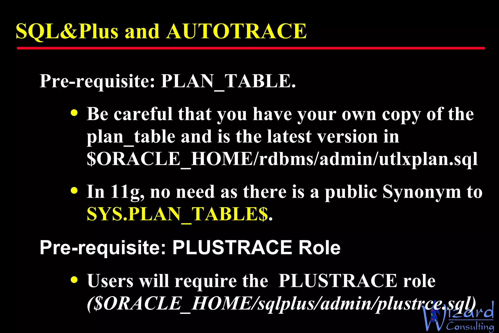 SQL&Plus and AUTOTRACE Pre-requisite: PLAN_TABLE.  Be careful that you have your own copy of the plan_table and is the latest version in $ORACLE_HOME/rdbms/admin/utlxplan.sql  In 11g, no need as there is a public Synonym to  SYS.PLAN_TABLE$ . Pre-requisite: PLUSTRACE Role Users will require the  PLUSTRACE role  ($ORACLE_HOME/sqlplus/admin/plustrce.sql) 