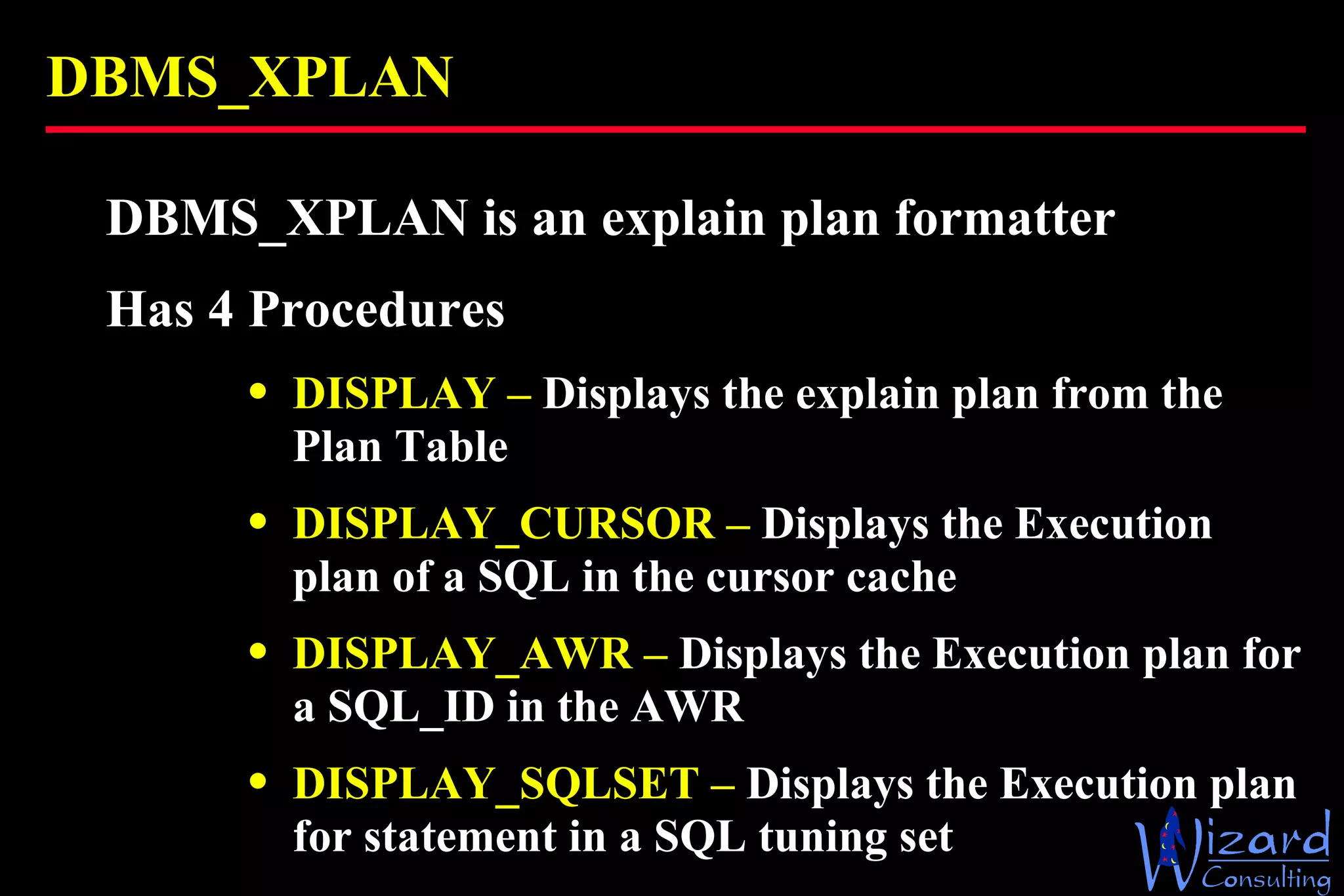 DBMS_XPLAN DBMS_XPLAN is an explain plan formatter Has 4 Procedures DISPLAY –  Displays the explain plan from the Plan Table DISPLAY_CURSOR –  Displays the Execution plan of a SQL in the cursor cache DISPLAY_AWR –  Displays the Execution plan for a SQL_ID in the AWR DISPLAY_SQLSET –  Displays the Execution plan for statement in a SQL tuning set 