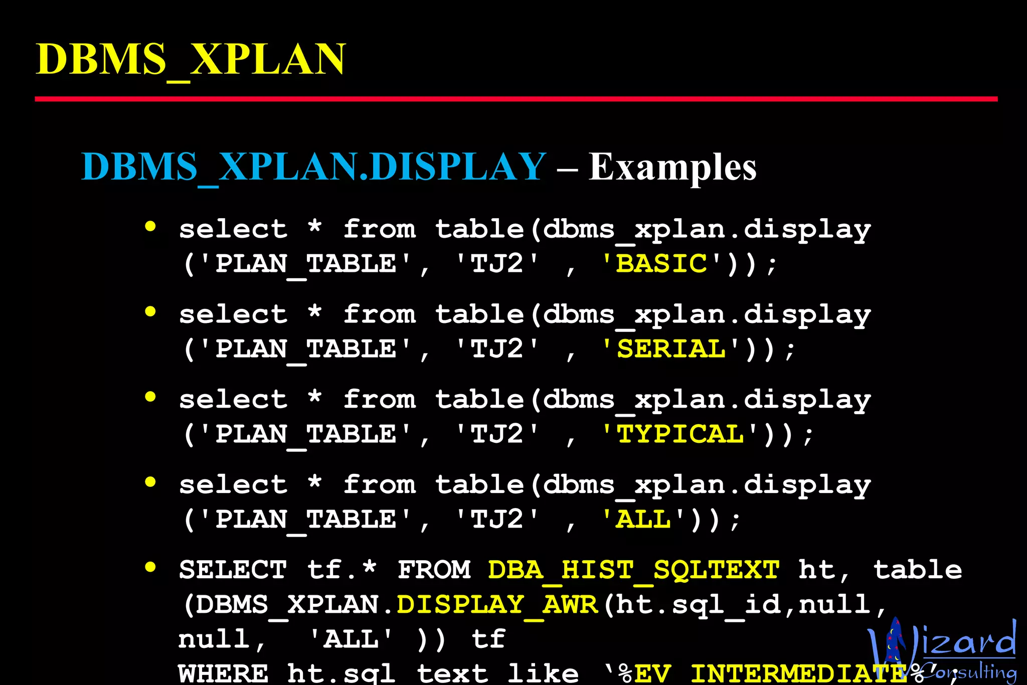 DBMS_XPLAN DBMS_XPLAN.DISPLAY  – Examples select * from table(dbms_xplan.display ('PLAN_TABLE', 'TJ2' ,  'BASIC ')); select * from table(dbms_xplan.display ('PLAN_TABLE', 'TJ2' ,  'SERIAL ')); select * from table(dbms_xplan.display ('PLAN_TABLE', 'TJ2' ,  'TYPICAL ')); select * from table(dbms_xplan.display ('PLAN_TABLE', 'TJ2' ,  'ALL ')); SELECT tf.* FROM  DBA_HIST_SQLTEXT  ht, table (DBMS_XPLAN. DISPLAY_AWR (ht.sql_id,null, null,  'ALL' )) tf  WHERE ht.sql_text like ‘% EV_INTERMEDIATE %’; 