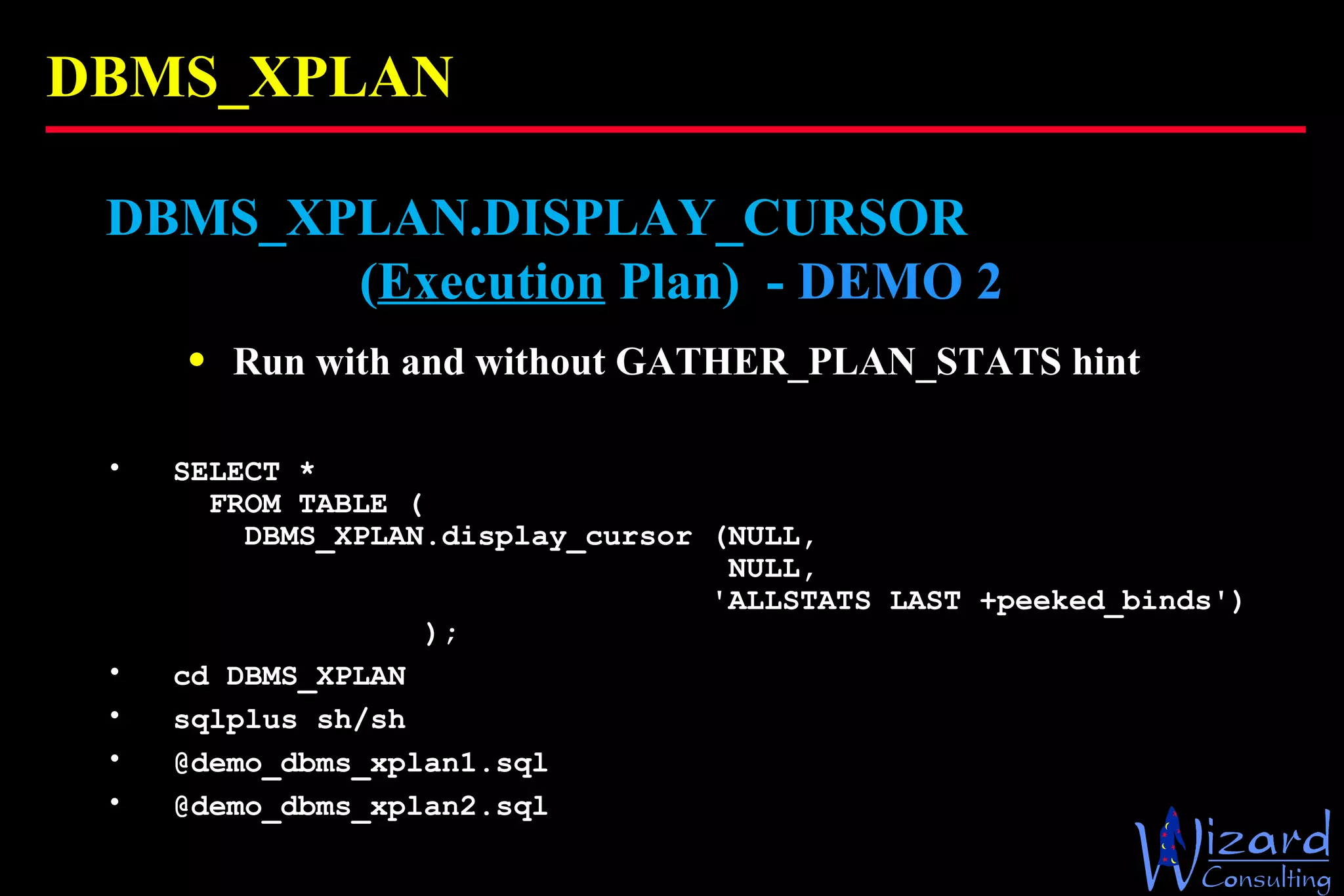 DBMS_XPLAN DBMS_XPLAN.DISPLAY_CURSOR    ( Execution  Plan)  -  DEMO 2   Run with and without GATHER_PLAN_STATS hint SELECT *   FROM TABLE (   DBMS_XPLAN.display_cursor (NULL,    NULL,    'ALLSTATS LAST +peeked_binds')   ); cd DBMS_XPLAN sqlplus sh/sh @demo_dbms_xplan1.sql @demo_dbms_xplan2.sql 
