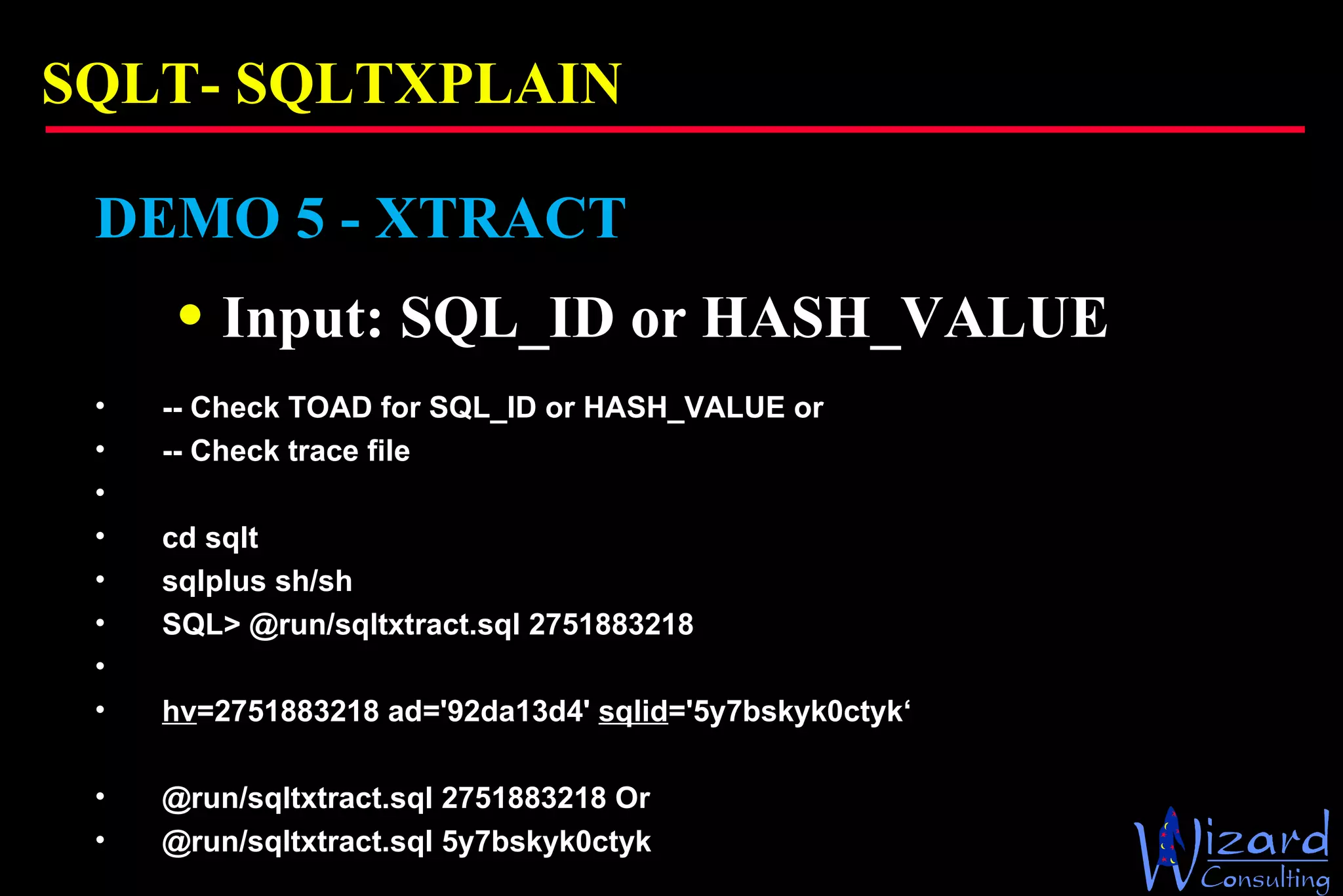 SQLT-  SQLTXPLAIN DEMO 5 - XTRACT Input: SQL_ID or HASH_VALUE -- Check TOAD for SQL_ID or HASH_VALUE or  -- Check trace file    cd sqlt sqlplus sh/sh SQL> @run/sqltxtract.sql 2751883218   hv =2751883218 ad='92da13d4'  sqlid ='5y7bskyk0ctyk‘ @run/sqltxtract.sql 2751883218 Or @run/sqltxtract.sql 5y7bskyk0ctyk 