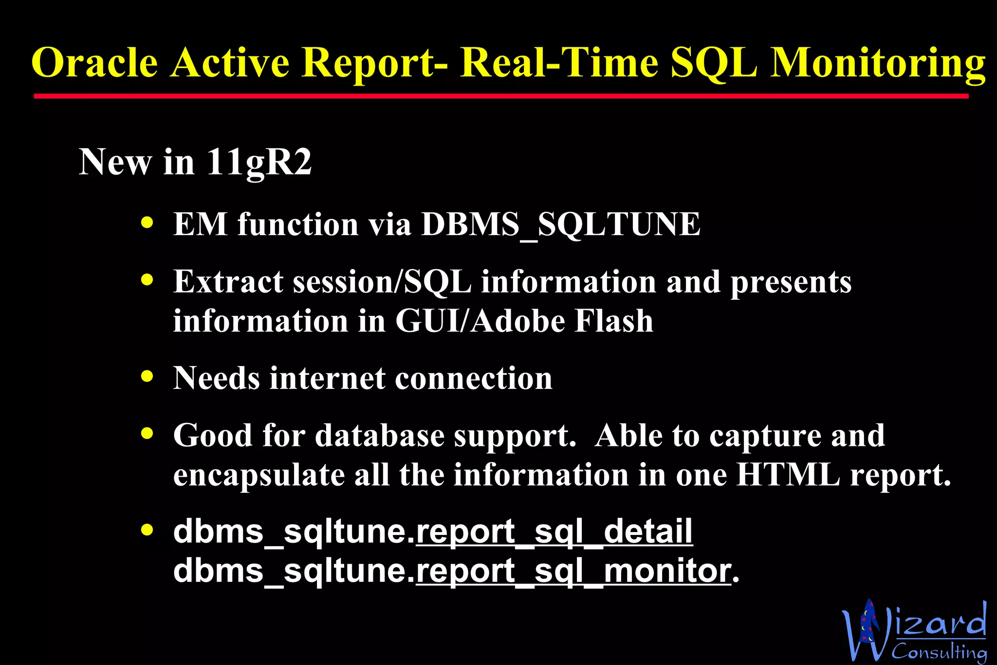 Oracle Active Report- Real-Time SQL Monitoring New in 11gR2 EM function via DBMS_SQLTUNE Extract session/SQL information and presents information in GUI/Adobe Flash Needs internet connection Good for database support.  Able to capture and encapsulate all the information in one HTML report. dbms_sqltune. report_sql_detail dbms_sqltune. report_sql_monitor . 