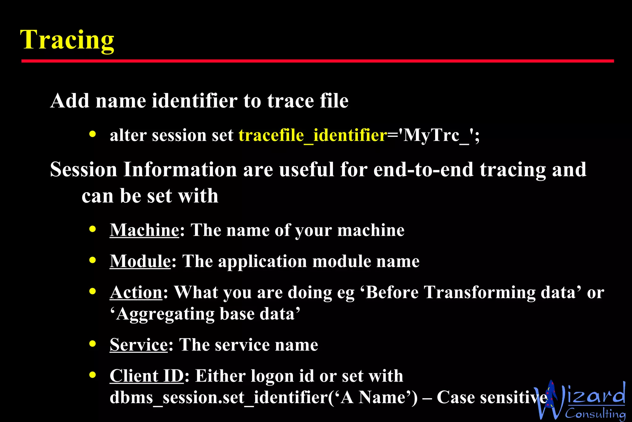 Tracing Add name identifier to trace file alter session set  tracefile_identifier ='MyTrc_'; Session Information are useful for end-to-end tracing and can be set with Machine : The name of your machine Module : The application module name Action : What you are doing eg ‘Before Transforming data’  or ‘Aggregating base data’ Service : The service name Client ID : Either logon id or set with  dbms_session.set_identifier(‘A Name’) – Case sensitive 