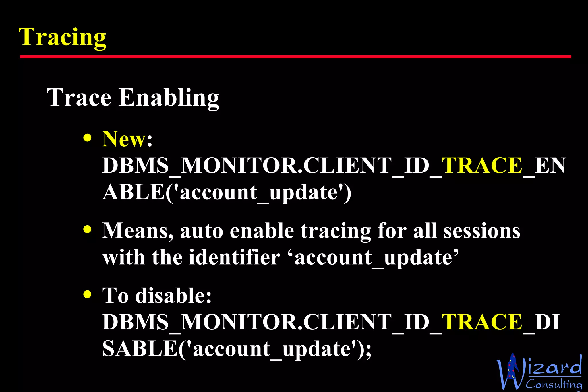 Tracing Trace Enabling New : DBMS_MONITOR.CLIENT_ID_ TRACE _ENABLE('account_update') Means, auto enable tracing for all sessions with the identifier ‘account_update’ To disable: DBMS_MONITOR.CLIENT_ID_ TRACE _DISABLE('account_update'); 