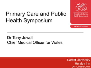 Primary Care and Public
Health Symposium
                                      www.cymru.gov.uk




Dr Tony Jewell
Chief Medical Officer for Wales



                                  Cardiff University
                                        Holiday Inn
                                        1
                                     26th October 2011
 