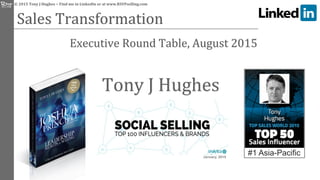  ©	
  2015	
  Tony	
  J	
  Hughes	
  −	
  Find	
  me	
  in	
  LinkedIn	
  or	
  at	
  www.RSVPselling.com	
  
Sales	
  Transformation	
  	
  
	
  	
  	
  	
  	
  	
  	
  	
  	
  	
  	
  	
  	
  	
  	
  	
  	
  	
  	
  	
  Executive	
  Round	
  Table,	
  August	
  2015	
  
January, 2015
Tony	
  J	
  Hughes	
  
#1 Asia-Pacific
 