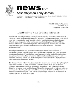 FOR IMMEDIATE RELEASE:
                                                                               October 6, 2010
                                                                       Contact: (518) 747-7098


              Assemblyman Tony Jordan Garners Key Endorsements

Fort Edward – Assemblyman Tony Jordan (R,C,I Jackson) today received the endorsement of
Unshackle Upstate. Brian Sampson, Executive Director of Unshackle Upstate said, “Tony Jordan
is not your typical member of the Assembly -- he is a small-businessman and a family man.
When he looks at legislation before him he does so understanding the difficulties of doing
business in New York State with its high taxes and overregulation. Assemblyman Jordan has
publicly opposed many measures that would adversely impact New York’s important
agricultural sector.”

Assemblyman Jordan has also received the endorsement of the National Federation of
Independent Business. NFIB/New York State Director Mike Elmendorf said “Tony Jordan has
been a staunch defender of small business in the Legislature. He has stood with small business
on key issues this session. Tony Jordan is the right choice for small business, and we look
forward to continuing to work with the Assemblyman to reduce New York’s sky-high cost of
doing business and improve our economy.”

The Business Council of New York State also ranked Assemblyman Jordan as the top “pro jobs”
voter in the Assembly. “I would like to thank Unshackle Upstate, NFIB, and the Business
Council of NYS for their recognition and support,” said Jordan. “New York’s recovery will
depend on the success of our local businesses. The goal in Albany should be to do everything we
can to clear the obstacles, reduce the cost of doing business in this State and let New Yorkers do
what we do so well, create jobs. I look forward to continuing to advocate for the businesses of
Upstate New York for the next two years.”




                                               -30-
 