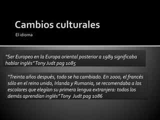 El idioma



“Ser Europeo en la Europa oriental posterior a 1989 significaba
hablar inglés” Tony Judt pag 1085

 “Treinta años después, todo se ha cambiado. En 2000, el francés
 sólo en el reino unido, Irlanda y Rumania, se recomendaba a los
 escolares que elegían su primera lengua extranjera: todos los
 demás aprendían inglés” Tony Judt pag 1086
 