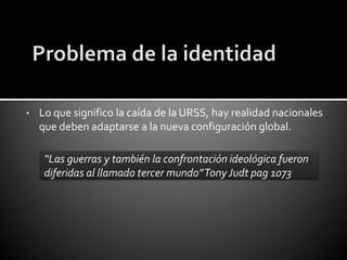 •   Lo que significo la caída de la URSS, hay realidad nacionales
    que deben adaptarse a la nueva configuración global.

     “Las guerras y también la confrontación ideológica fueron
     diferidas al llamado tercer mundo” Tony Judt pag 1073
 