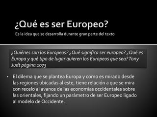 Es la idea que se desarrolla durante gran parte del texto



    ¿Quiénes son los Europeos? ¿Qué significa ser europeo? ¿Qué es
    Europa y qué tipo de lugar quieren los Europeos que sea? Tony
    Judt página 1073

•   El dilema que se plantea Europa y como es mirado desde
    las regiones ubicadas al este, tiene relación a que se mira
    con recelo al avance de las economías occidentales sobre
    las orientales, fijando un parámetro de ser Europeo ligado
    al modelo de Occidente.
 
