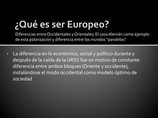 Diferencias entre Occidentales y Orientales; El caso Alemán como ejemplo
     de esta polarización y diferencia entre los mundos “paralelos”


•   La diferencia en lo económico, social y político durante y
    después de la caída de la URSS fue un motivo de constante
    diferencia entre ambos bloques (Oriente y occidente),
    instalándose el modo occidental como modelo óptimo de
    sociedad
 