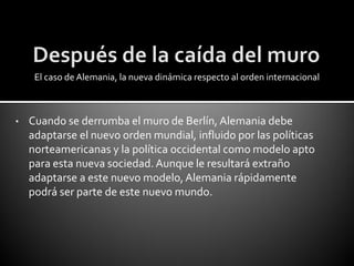 El caso de Alemania, la nueva dinámica respecto al orden internacional



•   Cuando se derrumba el muro de Berlín, Alemania debe
    adaptarse el nuevo orden mundial, influido por las políticas
    norteamericanas y la política occidental como modelo apto
    para esta nueva sociedad. Aunque le resultará extraño
    adaptarse a este nuevo modelo, Alemania rápidamente
    podrá ser parte de este nuevo mundo.
 