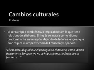 El idioma



•    El ser Europeo también tuvo implicancias en lo que tiene
     relacionado al idioma. El inglés se instala como idioma
     predominante en la región, dejando de lado las lenguas que
     eran “típicas Europeas” como la Francesa y Española.

    “El español, al igual que el portugués o el italiano, como idioma
    típicamente Europeo, ya no se impartía mucho fuera de sus
    fronteras…”
 