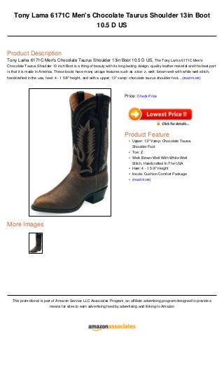 Tony Lama 6171C Men's Chocolate Taurus Shoulder 13in Boot
10.5 D US
Product Description
Tony Lama 6171C Men's Chocolate Taurus Shoulder 13in Boot 10.5 D US, The Tony Lama 6171C Men's
Chocolate Taurus Shoulder 13 inch Boot is a thing of beauty with its long lasting design, quality leather material and the best part
is that it is made in America. These boots have many unique features such as a toe: z, welt: brown welt with white welt stitch,
handcrafted in the usa, heel: 4 - 1 5/8" height, and with a upper: 13" vamp: chocolate taurus shoulder foot....(read more)
More Images
This promotional is part of Amazon Service LLC Associates Program, an affiliate advertising program designed to provide a
means for sites to earn advertising feed by advertising and linking to Amazon
Price: Check Price
Product Feature
Upper: 13" Vamp: Chocolate Taurus
Shoulder Foot
•
Toe: Z•
Welt: Brown Welt With White Welt
Stitch, Handcrafted In The USA
•
Heel: 4 - 1 5/8" Height•
Insole: Cushion Comfort Package•
(read more)•
 