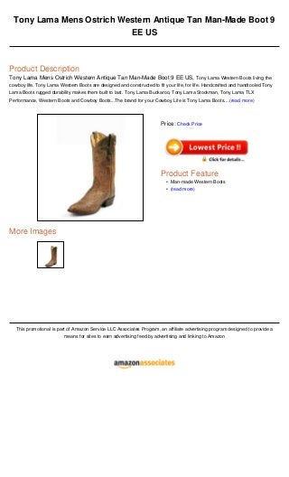 Tony Lama Mens Ostrich Western Antique Tan Man-Made Boot 9
EE US
Product Description
Tony Lama Mens Ostrich Western Antique Tan Man-Made Boot 9 EE US, Tony Lama Western Boots living the
cowboy life. Tony Lama Western Boots are designed and constructed to fit your life, for life. Handcrafted and handtooled Tony
Lama Boots rugged durability makes them built to last. Tony Lama Buckaroo, Tony Lama Stockman, Tony Lama TLX
Performance, Western Boots and Cowboy Boots...The brand for your Cowboy Life is Tony Lama Boots....(read more)
More Images
This promotional is part of Amazon Service LLC Associates Program, an affiliate advertising program designed to provide a
means for sites to earn advertising feed by advertising and linking to Amazon
Price: Check Price
Product Feature
Man-made Western Boots•
(read more)•
 