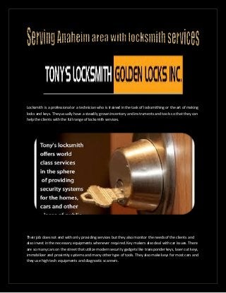 Locksmith is a professional or a technician who is trained in the task of locksmithing or the art of making
locks and keys. They usually have a steadily grown inventory and instruments and tools so that they can
help the clients with the full range of locksmith services.
Their job does not end with only providing services but they also monitor the needs of the clients and
also invest in the necessary equipments whenever required. Key makers also deal with car issues. There
are so many cars on the street that utilize modern security gadgets like transponder keys, laser cut keys,
immobilizer and proximity systems and many other type of tools. They also make keys for most cars and
they use high tech equipments and diagnostic scanners.
 