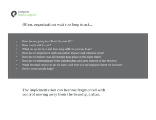 Often, organisations wait too long to ask...



•    How are we going to rollout the new ID?
•    How much will it cost?
•    What do we do first and how long will the process take?
•    How do we implement with maximum impact and minimal costs?
•    How do we ensure that all changes take place at the right time?
•    How do we communicate with stakeholders and keep control of the process?
•    What internal resources do we have, and how will we organise them for success?
•    Do we need outside help?




     The implementation can become fragmented with
     control moving away from the brand guardian.
 