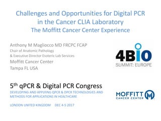 Challenges and Opportunities for Digital PCR
in the Cancer CLIA Laboratory
The Moffitt Cancer Center Experience
Anthony M Magliocco MD FRCPC FCAP
Chair of Anatomic Pathology
& Executive Director Esoteric Lab Services
Moffitt Cancer Center
Tampa FL USA
5th qPCR & Digital PCR Congress
DEVELOPING AND APPLYING QPCR & DPCR TECHNOLOGIES AND
METHODS FOR APPLICATIONS IN HEALTHCARE
LONDON UNITED KINGDOM DEC 4-5 2017
 