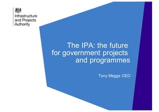 The IPA: the future
for government projects
and programmes
Tony Meggs CEO
 